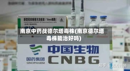 南京中药战德尔塔毒株(南京德尔塔毒株能治好吗)