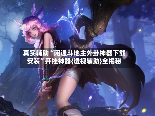 真实辅助“闲逸斗地主外卦神器下载安装”开挂神器{透视辅助}全揭秘-第2张图片
