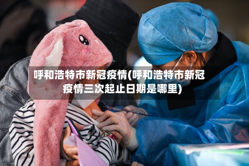 呼和浩特市新冠疫情(呼和浩特市新冠疫情三次起止日期是哪里)