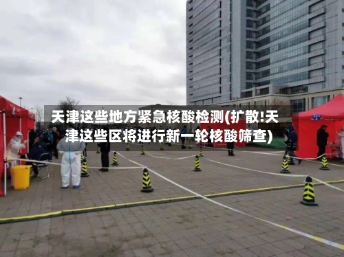 天津这些地方紧急核酸检测(扩散!天津这些区将进行新一轮核酸筛查)