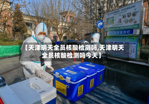 【天津明天全员核酸检测吗,天津明天全员核酸检测吗今天】