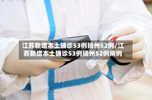 江苏新增本土确诊53例扬州52例/江苏新增本土确诊53例扬州52例病例-第2张图片