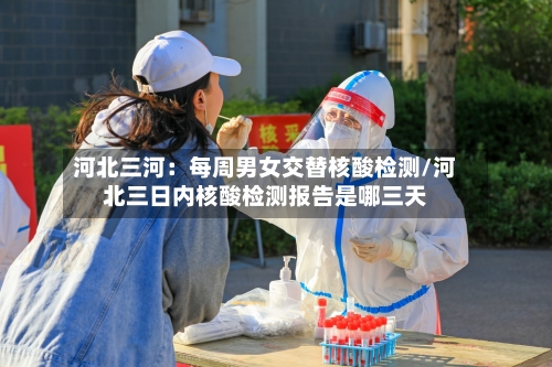 河北三河:每周男女交替核酸检测/河北三日内核酸检测报告是哪三天