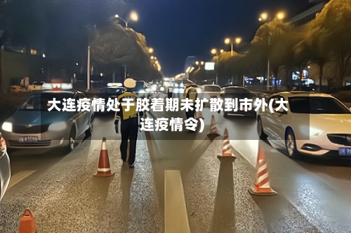 大连疫情处于胶着期未扩散到市外(大连疫情令)-第2张图片
