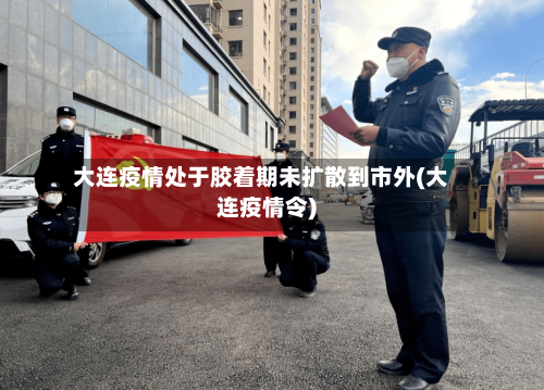 大连疫情处于胶着期未扩散到市外(大连疫情令)