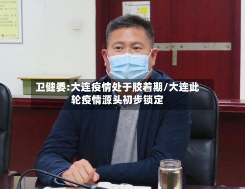 卫健委:大连疫情处于胶着期/大连此轮疫情源头初步锁定-第3张图片