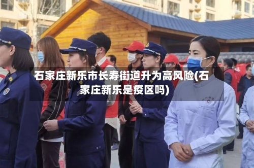 石家庄新乐市长寿街道升为高风险(石家庄新乐是疫区吗)-第3张图片