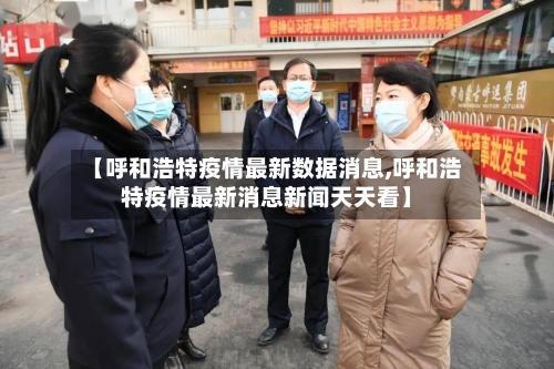 【呼和浩特疫情最新数据消息,呼和浩特疫情最新消息新闻天天看】