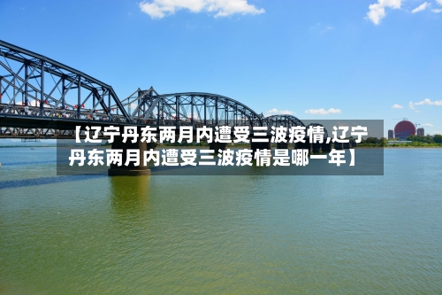 【辽宁丹东两月内遭受三波疫情,辽宁丹东两月内遭受三波疫情是哪一年】-第3张图片