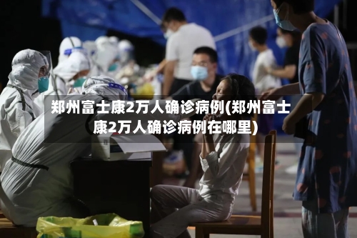 郑州富士康2万人确诊病例(郑州富士康2万人确诊病例在哪里)-第3张图片