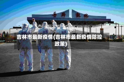 吉林市最新疫情(吉林市最新疫情防控政策)