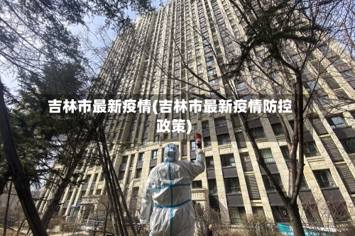 吉林市最新疫情(吉林市最新疫情防控政策)-第2张图片