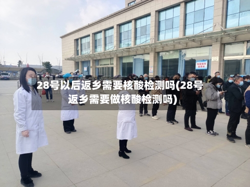 28号以后返乡需要核酸检测吗(28号返乡需要做核酸检测吗)-第2张图片