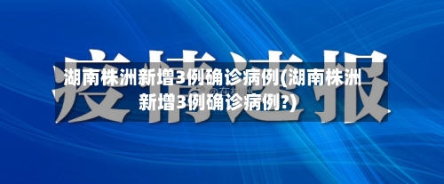 湖南株洲新增3例确诊病例(湖南株洲新增3例确诊病例?)-第2张图片
