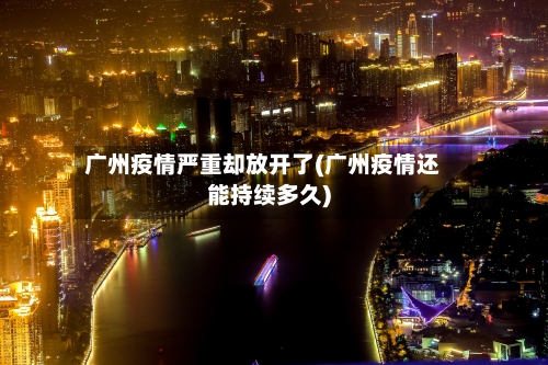 广州疫情严重却放开了(广州疫情还能持续多久)