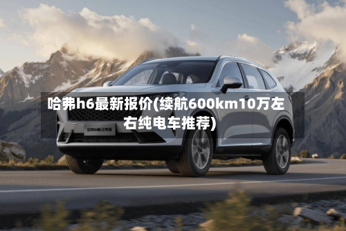 哈弗h6最新报价(续航600km10万左右纯电车推荐)
