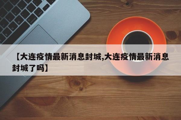 【大连疫情最新消息封城,大连疫情最新消息封城了吗】