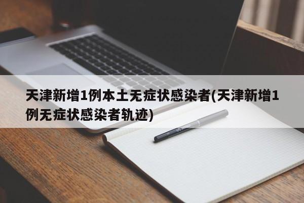 天津新增1例本土无症状感染者(天津新增1例无症状感染者轨迹)