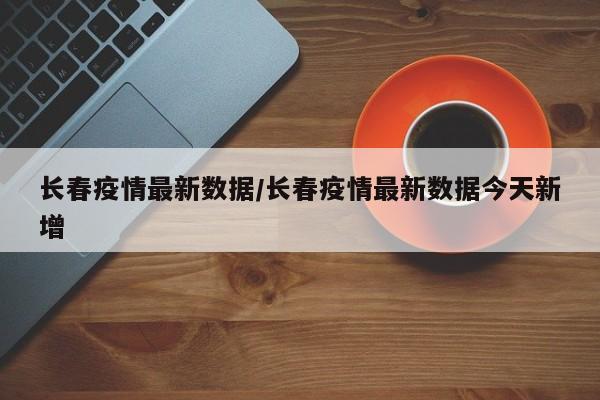 长春疫情最新数据/长春疫情最新数据今天新增