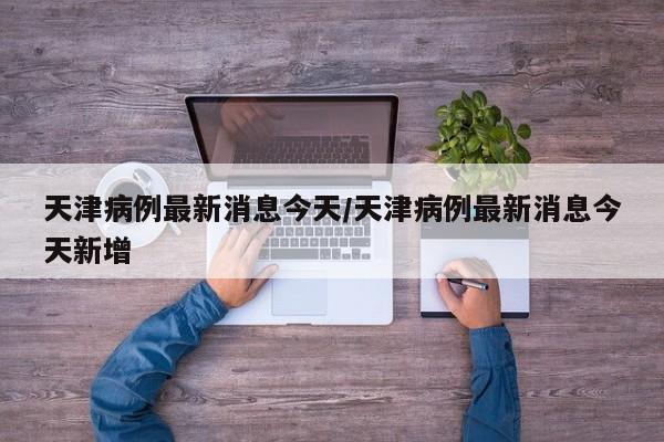 天津病例最新消息今天/天津病例最新消息今天新增