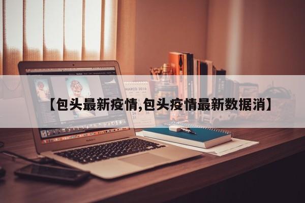 【包头最新疫情,包头疫情最新数据消】