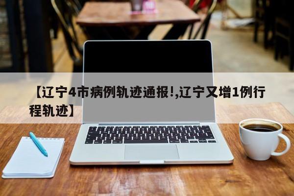 【辽宁4市病例轨迹通报!,辽宁又增1例行程轨迹】
